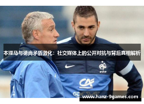 本泽马与德尚矛盾激化：社交媒体上的公开对抗与背后真相解析