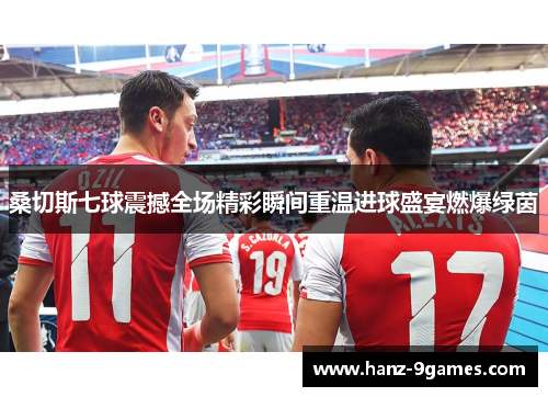 桑切斯七球震撼全场精彩瞬间重温进球盛宴燃爆绿茵