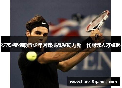 罗杰·费德勒青少年网球挑战赛助力新一代网球人才崛起 罗杰·费德勒青少年网球挑战赛助力新一代网球人才崛起
