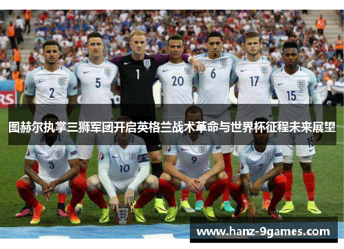 图赫尔执掌三狮军团开启英格兰战术革命与世界杯征程未来展望 图赫尔执掌三狮军团开启英格兰战术革命与世界杯征程未来展望